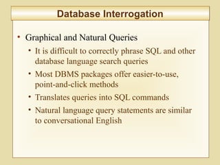 5-212
Database InterrogationDatabase Interrogation
• Graphical and Natural Queries
• It is difficult to correctly phrase SQL and other
database language search queries
• Most DBMS packages offer easier-to-use,
point-and-click methods
• Translates queries into SQL commands
• Natural language query statements are similar
to conversational English
 