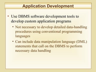 5-215
Application DevelopmentApplication Development
• Use DBMS software development tools to
develop custom application programs
• Not necessary to develop detailed data-handling
procedures using conventional programming
languages
• Can include data manipulation language (DML)
statements that call on the DBMS to perform
necessary data handling
 