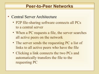 6-227
Peer-to-Peer NetworksPeer-to-Peer Networks
• Central Server Architecture
• P2P file-sharing software connects all PCs
to a central server
• When a PC requests a file, the server searches
all active peers on the network
• The server sends the requesting PC a list of
links to all active peers who have the file
• Clicking a link connects the two PCs and
automatically transfers the file to the
requesting PC
 