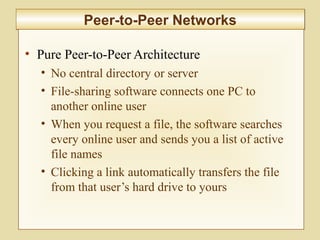 6-228
Peer-to-Peer NetworksPeer-to-Peer Networks
• Pure Peer-to-Peer Architecture
• No central directory or server
• File-sharing software connects one PC to
another online user
• When you request a file, the software searches
every online user and sends you a list of active
file names
• Clicking a link automatically transfers the file
from that user’s hard drive to yours
 