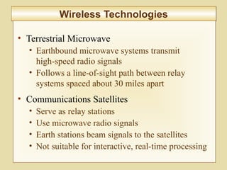 6-236
Wireless TechnologiesWireless Technologies
• Terrestrial Microwave
• Earthbound microwave systems transmit
high-speed radio signals
• Follows a line-of-sight path between relay
systems spaced about 30 miles apart
• Communications Satellites
• Serve as relay stations
• Use microwave radio signals
• Earth stations beam signals to the satellites
• Not suitable for interactive, real-time processing
 