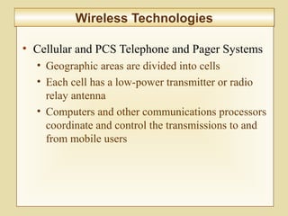 6-237
Wireless TechnologiesWireless Technologies
• Cellular and PCS Telephone and Pager Systems
• Geographic areas are divided into cells
• Each cell has a low-power transmitter or radio
relay antenna
• Computers and other communications processors
coordinate and control the transmissions to and
from mobile users
 