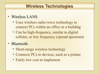 6-238
Wireless TechnologiesWireless Technologies
• Wireless LANS
• Uses wireless radio-wave technology to
connect PCs within an office or a building
• Can be high-frequency, similar to digital
cellular, or low frequency (spread spectrum)
• Bluetooth
• Short-range wireless technology
• Connects PCs to devices, such as a printer
• Fairly low cost to implement
 