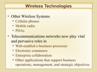 6-239
Wireless TechnologiesWireless Technologies
• Other Wireless Systems
• Cellular phones
• Mobile radio
• PDAs
• Telecommunications networks now play vital
and pervasive roles in
• Web-enabled e-business processes
• Electronic commerce
• Enterprise collaboration
• Other applications that support business
operations, management, and strategic objectives
 