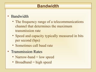 6-257
BandwidthBandwidth
• Bandwidth
• The frequency range of a telecommunications
channel that determines the maximum
transmission rate
• Speed and capacity typically measured in bits
per second (bps)
• Sometimes call baud rate
• Transmission Rates
• Narrow-band = low speed
• Broadband = high speed
 