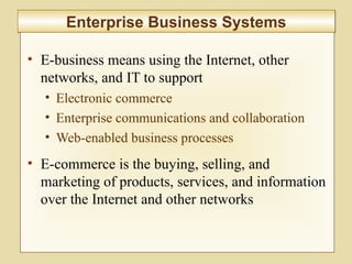7-262
Enterprise Business SystemsEnterprise Business Systems
• E-business means using the Internet, other
networks, and IT to support
• Electronic commerce
• Enterprise communications and collaboration
• Web-enabled business processes
• E-commerce is the buying, selling, and
marketing of products, services, and information
over the Internet and other networks
 