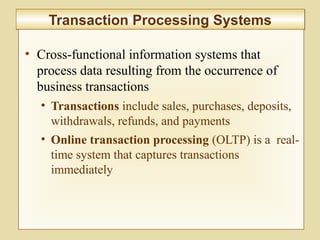 7-269
Transaction Processing SystemsTransaction Processing Systems
• Cross-functional information systems that
process data resulting from the occurrence of
business transactions
• Transactions include sales, purchases, deposits,
withdrawals, refunds, and payments
• Online transaction processing (OLTP) is a real-
time system that captures transactions
immediately
 