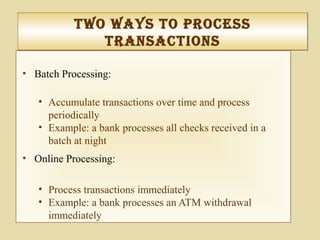 tWo WayS to proceSS
tranSactIonS
tWo WayS to proceSS
tranSactIonS
• Batch Processing:
• Accumulate transactions over time and process
periodically
• Example: a bank processes all checks received in a
batch at night
• Online Processing:
• Process transactions immediately
• Example: a bank processes an ATM withdrawal
immediately
 