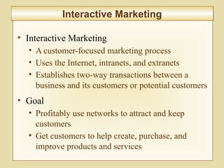 7-278
Interactive MarketingInteractive Marketing
• Interactive Marketing
• A customer-focused marketing process
• Uses the Internet, intranets, and extranets
• Establishes two-way transactions between a
business and its customers or potential customers
• Goal
• Profitably use networks to attract and keep
customers
• Get customers to help create, purchase, and
improve products and services
 