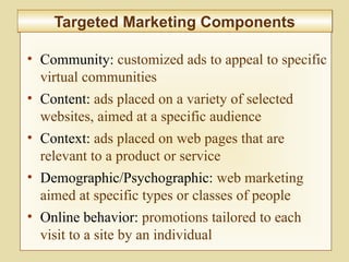 7-280
Targeted Marketing ComponentsTargeted Marketing Components
• Community: customized ads to appeal to specific
virtual communities
• Content: ads placed on a variety of selected
websites, aimed at a specific audience
• Context: ads placed on web pages that are
relevant to a product or service
• Demographic/Psychographic: web marketing
aimed at specific types or classes of people
• Online behavior: promotions tailored to each
visit to a site by an individual
 