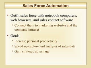 7-281
Sales Force AutomationSales Force Automation
• Outfit sales force with notebook computers,
web browsers, and sales contact software
• Connect them to marketing websites and the
company intranet
• Goals
• Increase personal productivity
• Speed up capture and analysis of sales data
• Gain strategic advantage
 