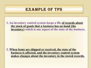 exaMple of tpSexaMple of tpS
1. An inventory control system keeps a file of records about
the stock of goods that a business has on hand (the
inventory) which is one aspect of the state of the business.
2. When items are shipped or received, the state of the
business is affected, and the inventory control system
makes changes about the inventory in the stored records.
 