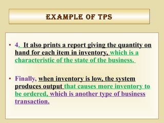 • 4. It also prints a report giving the quantity on
hand for each item in inventory, which is a
characteristic of the state of the business.
• Finally, when inventory is low, the system
produces output that causes more inventory to
be ordered, which is another type of business
transaction.
exaMple of tpSexaMple of tpS
 