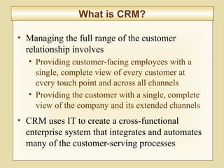 8-297
What is CRM?What is CRM?
• Managing the full range of the customer
relationship involves
• Providing customer-facing employees with a
single, complete view of every customer at
every touch point and across all channels
• Providing the customer with a single, complete
view of the company and its extended channels
• CRM uses IT to create a cross-functional
enterprise system that integrates and automates
many of the customer-serving processes
 