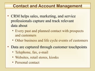 8-299
Contact and Account ManagementContact and Account Management
• CRM helps sales, marketing, and service
professionals capture and track relevant
data about
• Every past and planned contact with prospects
and customers
• Other business and life cycle events of customers
• Data are captured through customer touchpoints
• Telephone, fax, e-mail
• Websites, retail stores, kiosks
• Personal contact
 