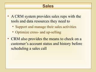 8-300
SalesSales
• A CRM system provides sales reps with the
tools and data resources they need to
• Support and manage their sales activities
• Optimize cross- and up-selling
• CRM also provides the means to check on a
customer’s account status and history before
scheduling a sales call
 
