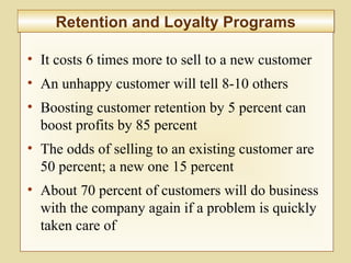 8-303
Retention and Loyalty ProgramsRetention and Loyalty Programs
• It costs 6 times more to sell to a new customer
• An unhappy customer will tell 8-10 others
• Boosting customer retention by 5 percent can
boost profits by 85 percent
• The odds of selling to an existing customer are
50 percent; a new one 15 percent
• About 70 percent of customers will do business
with the company again if a problem is quickly
taken care of
 