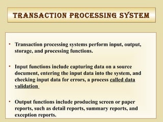 • Transaction processing systems perform input, output,
storage, and processing functions.
• Input functions include capturing data on a source
document, entering the input data into the system, and
checking input data for errors, a process called data
validation
• Output functions include producing screen or paper
reports, such as detail reports, summary reports, and
exception reports.
tranSactIon proceSSIng SySteMtranSactIon proceSSIng SySteM
 