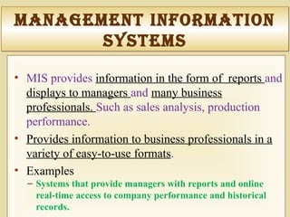 ManageMent InforMatIon
SySteMS
ManageMent InforMatIon
SySteMS
• MIS provides information in the form of reports and
displays to managers and many business
professionals. Such as sales analysis, production
performance.
• Provides information to business professionals in a
variety of easy-to-use formats.
• Examples
– Systems that provide managers with reports and online
real-time access to company performance and historical
records.
 