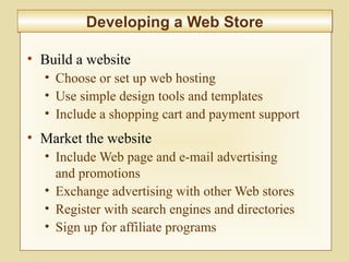 9-353
Developing a Web StoreDeveloping a Web Store
• Build a website
• Choose or set up web hosting
• Use simple design tools and templates
• Include a shopping cart and payment support
• Market the website
• Include Web page and e-mail advertising
and promotions
• Exchange advertising with other Web stores
• Register with search engines and directories
• Sign up for affiliate programs
 