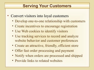 9-354
Serving Your CustomersServing Your Customers
• Convert visitors into loyal customers
• Develop one-to-one relationship with customers
• Create incentives to encourage registration
• Use Web cookies to identify visitors
• Use tracking services to record and analyze
website behavior and customer preferences
• Create an attractive, friendly, efficient store
• Offer fast order processing and payment
• Notify when orders are processed and shipped
• Provide links to related websites
 