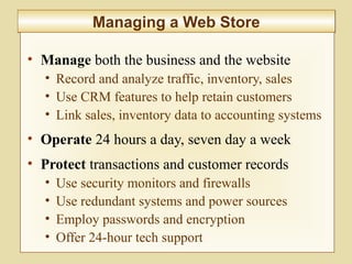 9-355
Managing a Web StoreManaging a Web Store
• Manage both the business and the website
• Record and analyze traffic, inventory, sales
• Use CRM features to help retain customers
• Link sales, inventory data to accounting systems
• Operate 24 hours a day, seven day a week
• Protect transactions and customer records
• Use security monitors and firewalls
• Use redundant systems and power sources
• Employ passwords and encryption
• Offer 24-hour tech support
 