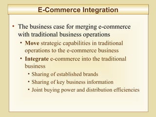 9-362
E-Commerce IntegrationE-Commerce Integration
• The business case for merging e-commerce
with traditional business operations
• Move strategic capabilities in traditional
operations to the e-commerce business
• Integrate e-commerce into the traditional
business
• Sharing of established brands
• Sharing of key business information
• Joint buying power and distribution efficiencies
 