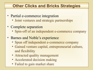9-363
Other Clicks and Bricks StrategiesOther Clicks and Bricks Strategies
• Partial e-commerce integration
• Joint ventures and strategic partnerships
• Complete separation
• Spin-off of an independent e-commerce company
• Barnes and Noble’s experience
• Spun off independent e-commerce company
• Gained venture capital, entrepreneurial culture,
and flexibility
• Attracted quality management
• Accelerated decision making
• Failed to gain market share
 