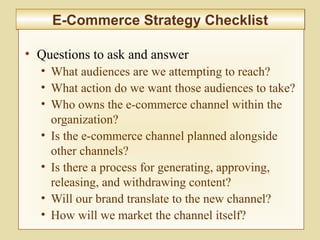 9-365
E-Commerce Strategy ChecklistE-Commerce Strategy Checklist
• Questions to ask and answer
• What audiences are we attempting to reach?
• What action do we want those audiences to take?
• Who owns the e-commerce channel within the
organization?
• Is the e-commerce channel planned alongside
other channels?
• Is there a process for generating, approving,
releasing, and withdrawing content?
• Will our brand translate to the new channel?
• How will we market the channel itself?
 