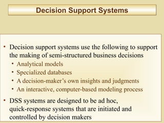 10-372
Decision Support SystemsDecision Support Systems
• Decision support systems use the following to support
the making of semi-structured business decisions
• Analytical models
• Specialized databases
• A decision-maker’s own insights and judgments
• An interactive, computer-based modeling process
• DSS systems are designed to be ad hoc,
quick-response systems that are initiated and
controlled by decision makers
 