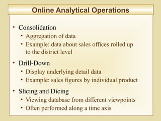 10-380
Online Analytical OperationsOnline Analytical Operations
• Consolidation
• Aggregation of data
• Example: data about sales offices rolled up
to the district level
• Drill-Down
• Display underlying detail data
• Example: sales figures by individual product
• Slicing and Dicing
• Viewing database from different viewpoints
• Often performed along a time axis
 