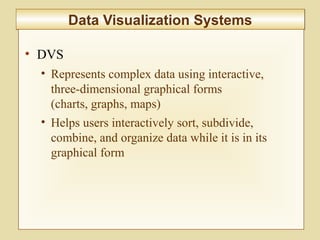 10-383
Data Visualization SystemsData Visualization Systems
• DVS
• Represents complex data using interactive,
three-dimensional graphical forms
(charts, graphs, maps)
• Helps users interactively sort, subdivide,
combine, and organize data while it is in its
graphical form
 