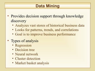 10-387
Data MiningData Mining
• Provides decision support through knowledge
discovery
• Analyzes vast stores of historical business data
• Looks for patterns, trends, and correlations
• Goal is to improve business performance
• Types of analysis
• Regression
• Decision tree
• Neural network
• Cluster detection
• Market basket analysis
 
