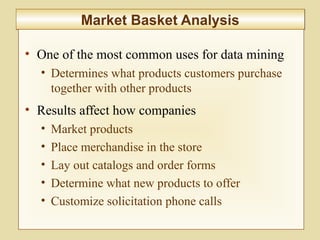 10-389
Market Basket AnalysisMarket Basket Analysis
• One of the most common uses for data mining
• Determines what products customers purchase
together with other products
• Results affect how companies
• Market products
• Place merchandise in the store
• Lay out catalogs and order forms
• Determine what new products to offer
• Customize solicitation phone calls
 