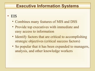 10-390
Executive Information SystemsExecutive Information Systems
• EIS
• Combines many features of MIS and DSS
• Provide top executives with immediate and
easy access to information
• Identify factors that are critical to accomplishing
strategic objectives (critical success factors)
• So popular that it has been expanded to managers,
analysis, and other knowledge workers
 