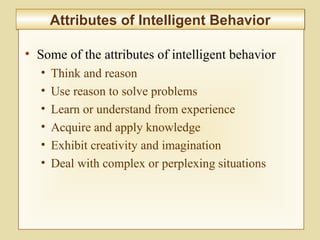 10-397
Attributes of Intelligent BehaviorAttributes of Intelligent Behavior
• Some of the attributes of intelligent behavior
• Think and reason
• Use reason to solve problems
• Learn or understand from experience
• Acquire and apply knowledge
• Exhibit creativity and imagination
• Deal with complex or perplexing situations
 