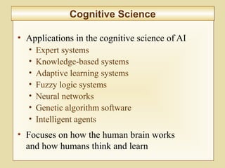 10-400
Cognitive ScienceCognitive Science
• Applications in the cognitive science of AI
• Expert systems
• Knowledge-based systems
• Adaptive learning systems
• Fuzzy logic systems
• Neural networks
• Genetic algorithm software
• Intelligent agents
• Focuses on how the human brain works
and how humans think and learn
 