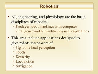 10-401
RoboticsRobotics
• AI, engineering, and physiology are the basic
disciplines of robotics
• Produces robot machines with computer
intelligence and humanlike physical capabilities
• This area include applications designed to
give robots the powers of
• Sight or visual perception
• Touch
• Dexterity
• Locomotion
• Navigation
 