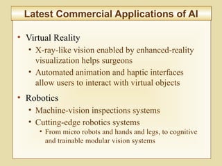 10-404
Latest Commercial Applications of AILatest Commercial Applications of AI
• Virtual Reality
• X-ray-like vision enabled by enhanced-reality
visualization helps surgeons
• Automated animation and haptic interfaces
allow users to interact with virtual objects
• Robotics
• Machine-vision inspections systems
• Cutting-edge robotics systems
• From micro robots and hands and legs, to cognitive
and trainable modular vision systems
 