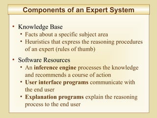 10-406
Components of an Expert SystemComponents of an Expert System
• Knowledge Base
• Facts about a specific subject area
• Heuristics that express the reasoning procedures
of an expert (rules of thumb)
• Software Resources
• An inference engine processes the knowledge
and recommends a course of action
• User interface programs communicate with
the end user
• Explanation programs explain the reasoning
process to the end user
 