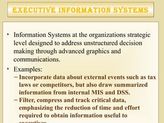 executIve InforMatIon SySteMSexecutIve InforMatIon SySteMS
• Information Systems at the organizations strategic
level designed to address unstructured decision
making through advanced graphics and
communications.
• Examples:
– Incorporate data about external events such as tax
laws or competitors, but also draw summarized
information from internal MIS and DSS.
– Filter, compress and track critical data,
emphasizing the reduction of time and effort
required to obtain information useful to
 