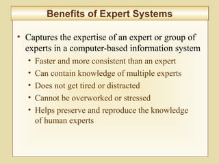 10-413
Benefits of Expert SystemsBenefits of Expert Systems
• Captures the expertise of an expert or group of
experts in a computer-based information system
• Faster and more consistent than an expert
• Can contain knowledge of multiple experts
• Does not get tired or distracted
• Cannot be overworked or stressed
• Helps preserve and reproduce the knowledge
of human experts
 