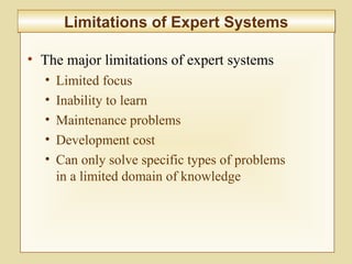 10-414
Limitations of Expert SystemsLimitations of Expert Systems
• The major limitations of expert systems
• Limited focus
• Inability to learn
• Maintenance problems
• Development cost
• Can only solve specific types of problems
in a limited domain of knowledge
 