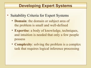 10-415
Developing Expert SystemsDeveloping Expert Systems
• Suitability Criteria for Expert Systems
• Domain: the domain or subject area of
the problem is small and well-defined
• Expertise: a body of knowledge, techniques,
and intuition is needed that only a few people
possess
• Complexity: solving the problem is a complex
task that requires logical inference processing
 