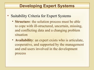 10-416
Developing Expert SystemsDeveloping Expert Systems
• Suitability Criteria for Expert Systems
• Structure: the solution process must be able
to cope with ill-structured, uncertain, missing,
and conflicting data and a changing problem
situation
• Availability: an expert exists who is articulate,
cooperative, and supported by the management
and end users involved in the development
process
 