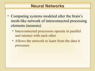 10-419
Neural NetworksNeural Networks
• Computing systems modeled after the brain’s
mesh-like network of interconnected processing
elements (neurons)
• Interconnected processors operate in parallel
and interact with each other
• Allows the network to learn from the data it
processes
 