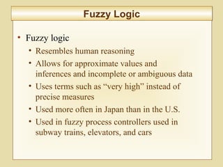 10-420
Fuzzy LogicFuzzy Logic
• Fuzzy logic
• Resembles human reasoning
• Allows for approximate values and
inferences and incomplete or ambiguous data
• Uses terms such as “very high” instead of
precise measures
• Used more often in Japan than in the U.S.
• Used in fuzzy process controllers used in
subway trains, elevators, and cars
 