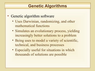 10-422
Genetic AlgorithmsGenetic Algorithms
• Genetic algorithm software
• Uses Darwinian, randomizing, and other
mathematical functions
• Simulates an evolutionary process, yielding
increasingly better solutions to a problem
• Being uses to model a variety of scientific,
technical, and business processes
• Especially useful for situations in which
thousands of solutions are possible
 