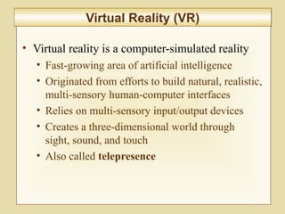 10-423
Virtual Reality (VR)Virtual Reality (VR)
• Virtual reality is a computer-simulated reality
• Fast-growing area of artificial intelligence
• Originated from efforts to build natural, realistic,
multi-sensory human-computer interfaces
• Relies on multi-sensory input/output devices
• Creates a three-dimensional world through
sight, sound, and touch
• Also called telepresence
 