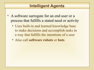 10-425
Intelligent AgentsIntelligent Agents
• A software surrogate for an end user or a
process that fulfills a stated need or activity
• Uses built-in and learned knowledge base
to make decisions and accomplish tasks in
a way that fulfills the intentions of a user
• Also call software robots or bots
 